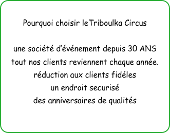 
Pourquoi choisir leTriboulka Circus

une société d’événement depuis 30 ANS
tout nos clients reviennent chaque année.
réduction aux clients fidéles
un endroit securisé
des anniversaires de qualités